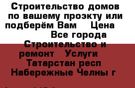 Строительство домов по вашему проэкту или подберём Вам  › Цена ­ 12 000 - Все города Строительство и ремонт » Услуги   . Татарстан респ.,Набережные Челны г.